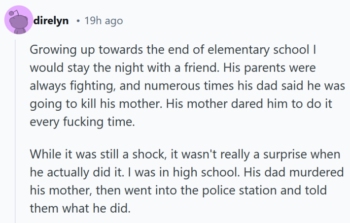 15 people who knew a killer share their stories: Reddit comment reading " Growing up towards the end of elementary school I would stay the night with a friend. His parents were always fighting, and numerous times his dad said he was going to kill his mother. His mother dared him to do it every fucking time. While it was still a shock, it wasn't really a surprise when he actually did it. I was in high school. His dad murdered his mother, then went into the police station and told them what he did."
