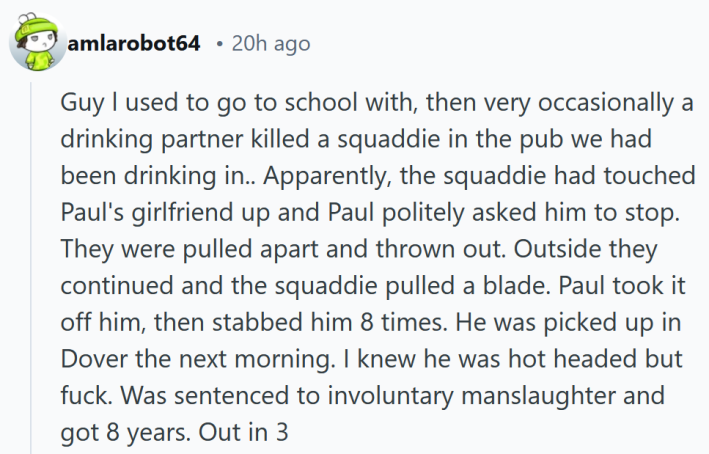 Reddit comment reading "Guy l used to go to school with, then very occasionally a drinking partner killed a squaddie in the pub we had been drinking in.. Apparently, the squaddie had touched Paul's girlfriend up and Paul politely asked him to stop. They were pulled apart and thrown out. Outside they continued and the squaddie pulled a blade. Paul took it off him, then stabbed him 8 times. He was picked up in Dover the next morning. I knew he was hot headed but fuck. Was sentenced to involuntary manslaughter and got 8 years. Out in 3"