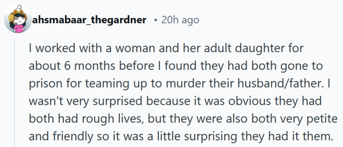 15 people who knew a killer share their stories: Reddit comment reading "I worked with a woman and her adult daughter for about 6 months before I found they had both gone to prison for teaming up to murder their husband/father. I wasn't very surprised because it was obvious they had both had rough lives, but they were also both very petite and friendly so it was a little surprising they had it them."