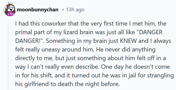Reddit comment reading "I had this coworker that the very first time I met him, the primal part of my lizard brain was just all like "DANGER DANGER!". Something in my brain just KNEW and I always felt really uneasy around him. He never did anything directly to me, but just something about him felt off in a way I can't really even describe. One day he doesn't come in for his shift, and it turned out he was in jail for strangling his girlfriend to death the night before."