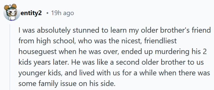 Reddit comment reading "I was absolutely stunned to learn my older brother's friend from high school, who was the nicest, friendliest houseguest when he was over, ended up murdering his 2 kids years later. He was like a second older brother to us younger kids, and lived with us for a while when there was some family issue on his side."