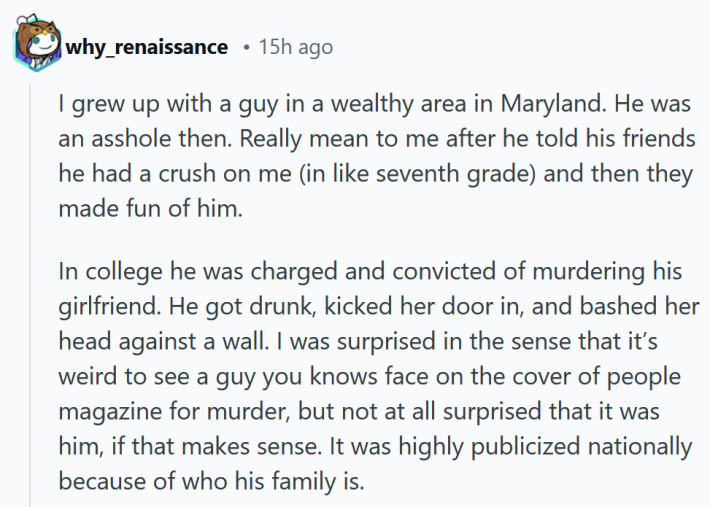 Reddit comment reading "I grew up with a guy in a wealthy area in Maryland. He was an asshole then. Really mean to me after he told his friends he had a crush on me (in like seventh grade) and then they made fun of him. In college he was charged and convicted of murdering his girlfriend. He got drunk, kicked her door in, and bashed her head against a wall. I was surprised in the sense that it’s weird to see a guy you knows face on the cover of people magazine for murder, but not at all surprised that it was him, if that makes sense. It was highly publicized nationally because of who his family is."