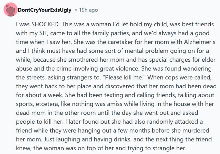 Reddit comment reading "I was SHOCKED. This was a woman I'd let hold my child, was best friends with my SIL, came to all the family parties, and we'd always had a good time when I saw her. She was the caretaker for her mom with Alzheimer's and I think must have had some sort of mental problem going on for a while, because she smothered her mom and has special charges for elder abuse and the crime involving great violence. She was found wandering the streets, asking strangers to, "Please kill me." When cops were called, they went back to her place and discovered that her mom had been dead for about a week. She had been texting and calling friends, talking about sports, etcetera, like nothing was amiss while living in the house with her dead mom in the other room until the day she went out and asked people to kill her. I later found out she had also randomly attacked a friend while they were hanging out a few months before she murdered her mom. Just laughing and having drinks, and the next thing the friend knew, the woman was on top of her and trying to strangle her."