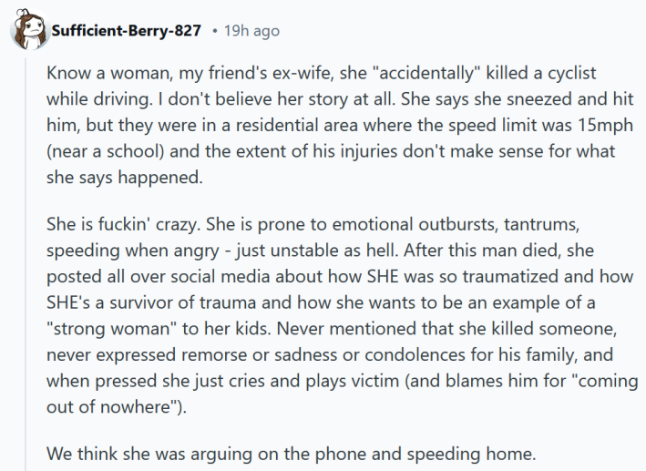 Reddit comment reading "Know a woman, my friend's ex-wife, she "accidentally" killed a cyclist while driving. I don't believe her story at all. She says she sneezed and hit him, but they were in a residential area where the speed limit was 15mph (near a school) and the extent of his injuries don't make sense for what she says happened. She is fuckin' crazy. She is prone to emotional outbursts, tantrums, speeding when angry - just unstable as hell. After this man died, she posted all over social media about how SHE was so traumatized and how SHE's a survivor of trauma and how she wants to be an example of a "strong woman" to her kids. Never mentioned that she killed someone, never expressed remorse or sadness or condolences for his family, and when pressed she just cries and plays victim (and blames him for "coming out of nowhere"). We think she was arguing on the phone and speeding home."