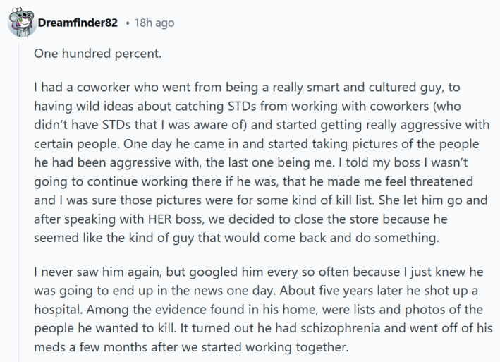Reddit comment reading "One hundred percent. I had a coworker who went from being a really smart and cultured guy, to having wild ideas about catching STDs from working with coworkers (who didn’t have STDs that I was aware of) and started getting really aggressive with certain people. One day he came in and started taking pictures of the people he had been aggressive with, the last one being me. I told my boss I wasn’t going to continue working there if he was, that he made me feel threatened and I was sure those pictures were for some kind of kill list. She let him go and after speaking with HER boss, we decided to close the store because he seemed like the kind of guy that would come back and do something. I never saw him again, but googled him every so often because I just knew he was going to end up in the news one day. About five years later he shot up a hospital. Among the evidence found in his home, were lists and photos of the people he wanted to kill. It turned out he had schizophrenia and went off of his meds a few months after we started working together."