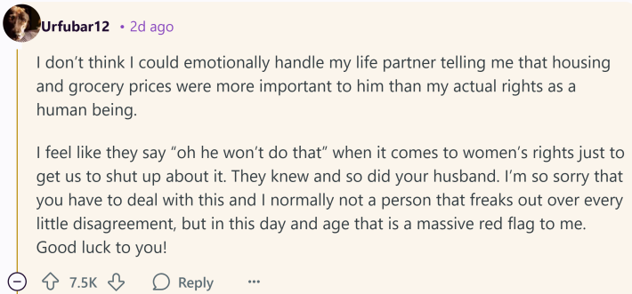 Reddit comment that reads, " I don’t think I could emotionally handle my life partner telling me that housing and grocery prices were more important to him than my actual rights as a human being. I feel like they say 'oh he won’t do that' when it comes to women’s rights just to get us to shut up about it. They knew and so did your husband. I’m so sorry that you have to deal with this and I normally not a person that freaks out over every little disagreement, but in this day and age that is a massive red flag to me. Good luck to you!