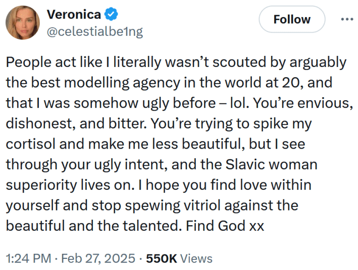 Tweet reading "People act like I literally wasn’t scouted by arguably the best modelling agency in the world at 20, and that I was somehow ugly before – lol. You’re envious, dishonest, and bitter. You’re trying to spike my cortisol and make me less beautiful, but I see through your ugly intent, and the Slavic woman superiority lives on. I hope you find love within yourself and stop spewing vitriol against the beautiful and the talented. Find God xx"