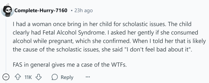 Reddit comment that reads, "I had a woman once bring in her child for scholastic issues. The child clearly had Fetal Alcohol Syndrome. I asked her gently if she consumed alcohol while pregnant, which she confirmed. When I told her that is likely the cause of the scholastic issues, she said "I don't feel bad about it".FAS in general gives me a case of the WTFs."