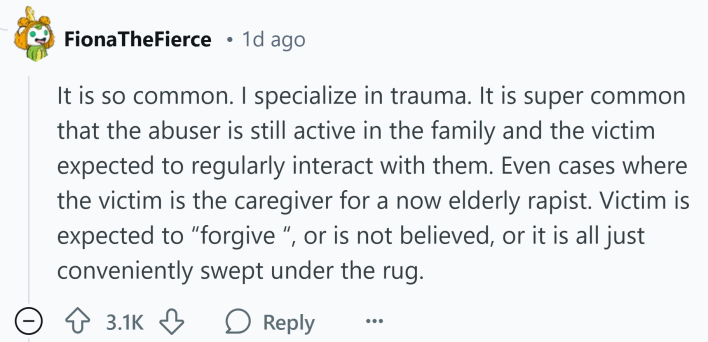 Reddit comment that reads, "It is so common. I specialize in trauma. It is super common that the abuser is still active in the family and the victim expected to regularly interact with them. Even cases where the victim is the caregiver for a now elderly rapist. Victim is expected to 'forgive', or is not believed, or it is all just conveniently swept under the rug."
