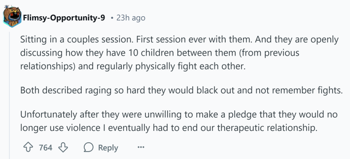 Reddit comment that reads, "Sitting in a couples session. First session ever with them. And they are openly discussing how they have 10 children between them (from previous relationships) and regularly physically fight each other.Both described raging so hard they would black out and not remember fights.Unfortunately after they were unwilling to make a pledge that they would no longer use violence I eventually had to end our therapeutic relationship."