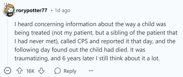 Reddit comment that reads, "I heard concerning information about the way a child was being treated (not my patient, but a sibling of the patient that I had never met), called CPS and reported it that day, and the following day found out the child had died. It was traumatizing, and 6 years later I still think about it a lot."