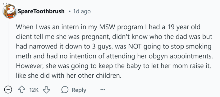 Reddit comment that reads, "When I was an intern in my MSW program I had a 19 year old client tell me she was pregnant, didn't know who the dad was but had narrowed it down to 3 guys, was NOT going to stop smoking meth and had no intention of attending her obgyn appointments. However, she was going to keep the baby to let her mom raise it, like she did with her other children."