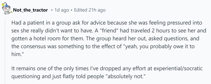 Reddit comment that reads, "Had a patient in a group ask for advice because she was feeling pressured into sex she really didn't want to have. A 'friend' had traveled 2 hours to see her and gotten a hotel room for them. The group heard her out, asked questions, and the consensus was something to the effect of 'yeah, you probably owe it to him.'It remains one of the only times I've dropped any effort at experiential/socratic questioning and just flatly told people 'absolutely not.'"