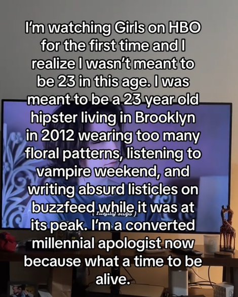 TikTok video with a caption over a TV reading ""I'm watching Girls on HBO for the first time and I realize I wasn't meant to be 23 in this age. I was meant to be a 23 year old hipster living in Brooklyn in 2012 wearing too many floral patterns, listening to vampire weekend, and writing absurd listicles on buzzfeed while it was at its peak. I'm a converted millennial apologist now because what a time to be alive."