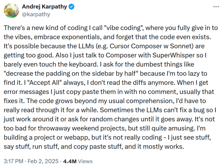 Tweet reading "There's a new kind of coding I call "vibe coding", where you fully give in to the vibes, embrace exponentials, and forget that the code even exists. It's possible because the LLMs (e.g. Cursor Composer w Sonnet) are getting too good. Also I just talk to Composer with SuperWhisper so I barely even touch the keyboard. I ask for the dumbest things like "decrease the padding on the sidebar by half" because I'm too lazy to find it. I "Accept All" always, I don't read the diffs anymore. When I get error messages I just copy paste them in with no comment, usually that fixes it. The code grows beyond my usual comprehension, I'd have to really read through it for a while. Sometimes the LLMs can't fix a bug so I just work around it or ask for random changes until it goes away. It's not too bad for throwaway weekend projects, but still quite amusing. I'm building a project or webapp, but it's not really coding - I just see stuff, say stuff, run stuff, and copy paste stuff, and it mostly works."