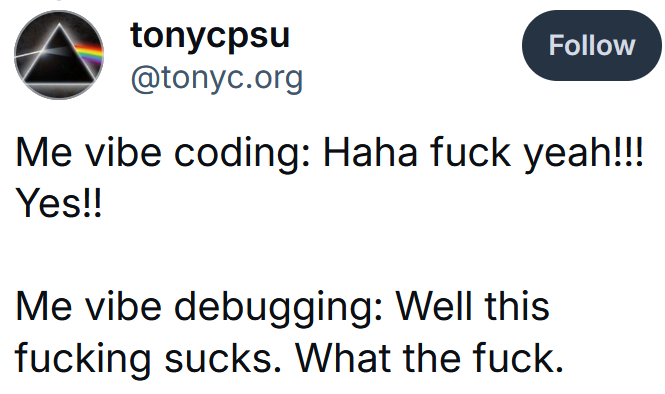 Bluesky post reading "Me vibe coding: Haha fuck yeah!!! Yes!! Me vibe debugging: Well this fucking sucks. What the fuck."