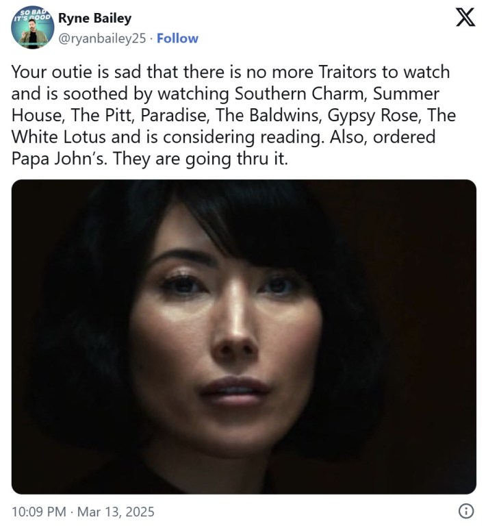 "Your outie is sad that there is no more Traitors to watch and is soothed by watching Southern Charm, Summer House, The Pitt, Paradise, The Baldwins, Gypsy Rose, The White Lotus and is considering reading. Also, ordered Papa John’s. They are going thru it."