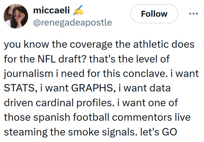 Tweet reading "you know the coverage the athletic does for the NFL draft? that's the level of journalism i need for this conclave. i want STATS, i want GRAPHS, i want data driven cardinal profiles. i want one of those spanish football commentors live steaming the smoke signals. let's GO"