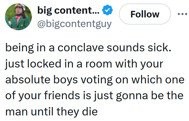 Tweet reading "being in a conclave sounds sick. just locked in a room with your absolute boys voting on which one of your friends is just gonna be the man until they die"