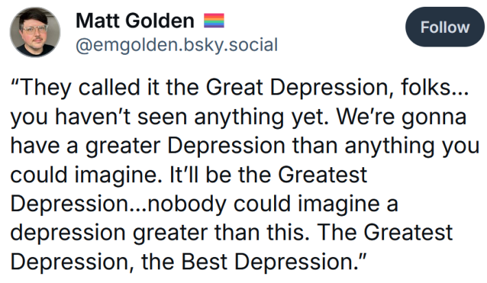 Bluesky post reading "“They called it the Great Depression, folks…you haven’t seen anything yet. We’re gonna have a greater Depression than anything you could imagine. It’ll be the Greatest Depression…nobody could imagine a depression greater than this. The Greatest Depression, the Best Depression.”"