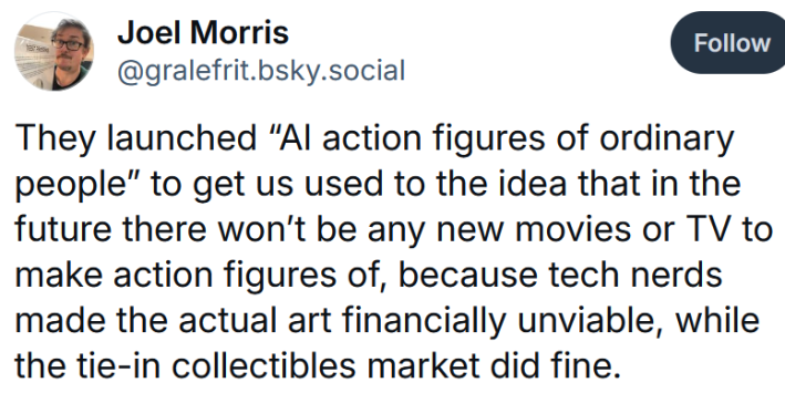 Bluesky post reading "They launched “AI action figures of ordinary people” to get us used to the idea that in the future there won’t be any new movies or TV to make action figures of, because tech nerds made the actual art financially unviable, while the tie-in collectibles market did fine."