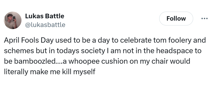 Tweet that says, "April Fools Day used to be a day to celebrate tom foolery and schemes but in todays society I am not in the headspace to be bamboozled….a whoopee cushion on my chair would literally make me kill myself"