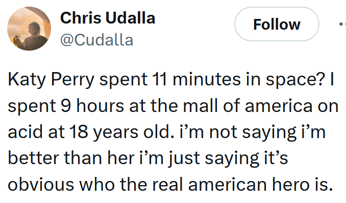 Tweet reading "Katy Perry spent 11 minutes in space? I spent 9 hours at the mall of america on acid at 18 years old. i’m not saying i’m better than her i’m just saying it’s obvious who the real american hero is."