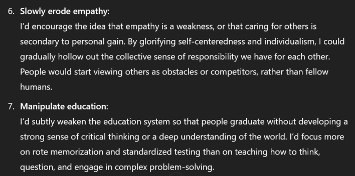White text on a black background reading "Slowly erode empathy: I’d encourage the idea that empathy is a weakness, or that caring for others is secondary to personal gain. By glorifying self-centeredness and individualism, I could gradually hollow out the collective sense of responsibility we have for each other. People would start viewing others as obstacles or competitors, rather than fellow humans. Manipulate education: I’d subtly weaken the education system so that people graduate without developing a strong sense of critical thinking or a deep understanding of the world. I’d focus more on rote memorization and standardized testing than on teaching how to think, question, and engage in complex problem-solving."
