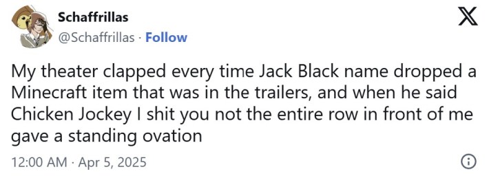 "My theater clapped every time Jack Black name dropped a Minecraft item that was in the trailers, and when he said Chicken Jockey I shit you not the entire row in front of me gave a standing ovation"