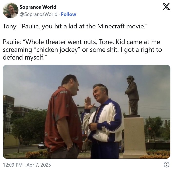 sopranos chicken jockey meme that reads "Tony: “Paulie, you hit a kid at the Minecraft movie.”Paulie: “Whole theater went nuts, Tone. Kid came at me screaming “chicken jockey” or some shit. I got a right to defend myself."