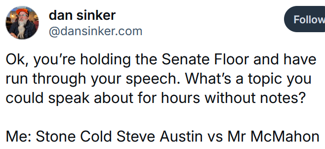 Bluesky post reading "Ok, you’re holding the Senate Floor and have run through your speech. What’s a topic you could speak about for hours without notes? Me: Stone Cold Steve Austin vs Mr McMahon"