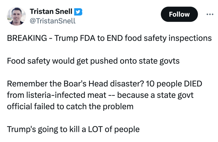 Tweet about the FDA stopping food safety inspections months after a deadly romaine lettuce e. Coli outbreak: "BREAKING - Trump FDA to END food safety inspectionsFood safety would get pushed onto state govtsRemember the Boar's Head disaster? 10 people DIED from listeria-infected meat -- because a state govt official failed to catch the problemTrump's going to kill a LOT of people"