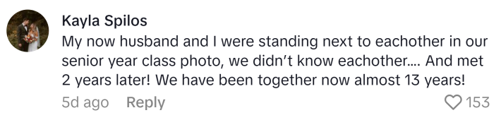 TikTok comment that reads, "My now husband and I were standing next to each other in our senior year class photo, we didn’t know each other…. And met 2 years later! We have been together now almost 13 years!"