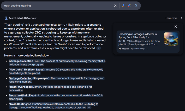 Google AI Overview answer for "trash booting meaning" reading ""Trash booting" isn't a standard technical term. It likely refers to a scenario where a system or application is rebooted due to a problem, often related to a garbage collector (GC) struggling to keep up with memory management, potentially leading to issues or crashes. In a garbage collector context, "trash" refers to memory that is no longer in use and is being cleaned up. When a GC can't efficiently clear this "trash," it can lead to performance problems, and in extreme cases, a system might need to be rebooted. Here's a more detailed breakdown: Garbage Collection (GC): The process of automatically reclaiming memory that is no longer in use by a program. "New Jobs" Bin (Eden Space): In some GC systems, this is the area where newly created objects are placed. Garbage Collector (Shopkeeper): The component responsible for managing and reclaiming memory. "Trash" (Garbage): Memory that is no longer needed and is marked for reclamation. Stop-the-World Event: A brief pause in the program's execution while the GC is cleaning up. "Trash Booting": A situation where a system reboots due to the GC failing to manage memory effectively, leading to potential issues or crashes."