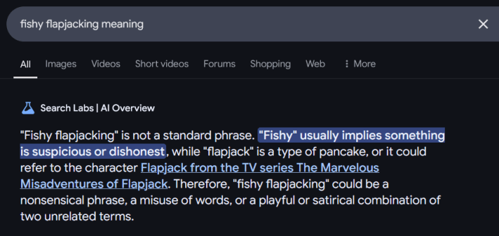 Google AI Overview answer for "fishy flapjacking meaning" reading ""Fishy flapjacking" is not a standard phrase. "Fishy" usually implies something is suspicious or dishonest, while "flapjack" is a type of pancake, or it could refer to the character Flapjack from the TV series The Marvelous Misadventures of Flapjack. Therefore, "fishy flapjacking" could be a nonsensical phrase, a misuse of words, or a playful or satirical combination of two unrelated terms."
