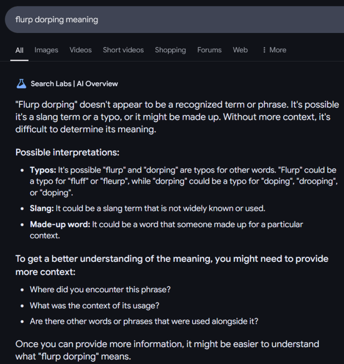Google AI Overview answer for "flurp dorping meaning" reading " "Flurp dorping" doesn't appear to be a recognized term or phrase. It's possible it's a slang term or a typo, or it might be made up. Without more context, it's difficult to determine its meaning. Possible interpretations: Typos: It's possible "flurp" and "dorping" are typos for other words. "Flurp" could be a typo for "fluff" or "fleurp", while "dorping" could be a typo for "doping", "drooping", or "doping". Slang: It could be a slang term that is not widely known or used. Made-up word: It could be a word that someone made up for a particular context. To get a better understanding of the meaning, you might need to provide more context: Where did you encounter this phrase? What was the context of its usage? Are there other words or phrases that were used alongside it? Once you can provide more information, it might be easier to understand what "flurp dorping" means."