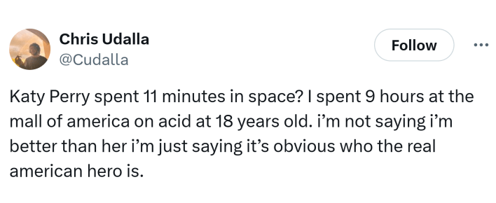 Tweet that reads, "Katy Perry spent 11 minutes in space? I spent 9 hours at the mall of america on acid at 18 years old. i’m not saying i’m better than her i’m just saying it’s obvious who the real american hero is."