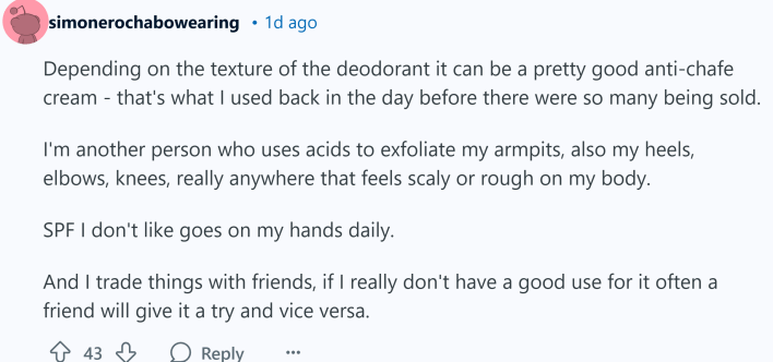 Depending on the texture of the deodorant it can be a pretty good anti-chafe cream - that's what I used back in the day before there were so many being sold.I'm another person who uses acids to exfoliate my armpits, also my heels, elbows, knees, really anywhere that feels scaly or rough on my body.SPF I don't like goes on my hands daily.And I trade things with friends, if I really don't have a good use for it often a friend will give it a try and vice versa.