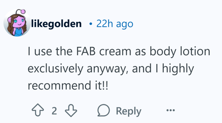 "I use the FAB cream as body lotion exclusively anyway, and I highly recommend it!!"