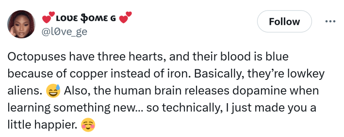 Tweet that says, "Octopuses have three hearts, and their blood is blue because of copper instead of iron. Basically, they’re lowkey aliens.  Also, the human brain releases dopamine when learning something new… so technically, I just made you a little happier."