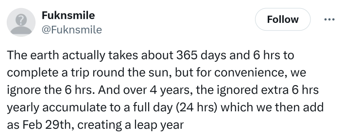 Tweet that says, "The earth actually takes about 365 days and 6 hrs to complete a trip round the sun, but for convenience, we ignore the 6 hrs. And over 4 years, the ignored extra 6 hrs yearly accumulate to a full day (24 hrs) which we then add as Feb 29th, creating a leap year"