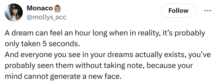 Tweet that says, "A dream can feel an hour long when in reality, it’s probably only taken 5 seconds.And everyone you see in your dreams actually exists, you’ve probably seen them without taking note, because your mind cannot generate a new face."