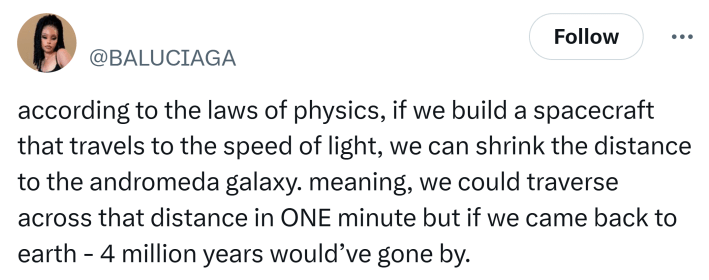 Tweet that says, "according to the laws of physics, if we build a spacecraft that travels to the speed of light, we can shrink the distance to the andromeda galaxy. meaning, we could traverse across that distance in ONE minute but if we came back to earth - 4 million years would’ve gone by."
