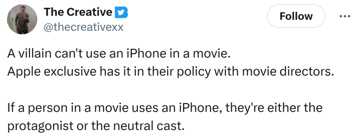 Tweet that says, "A villain can't use an iPhone in a movie.Apple exclusive has it in their policy with movie directors.If a person in a movie uses an iPhone, they're either the protagonist or the neutral cast."