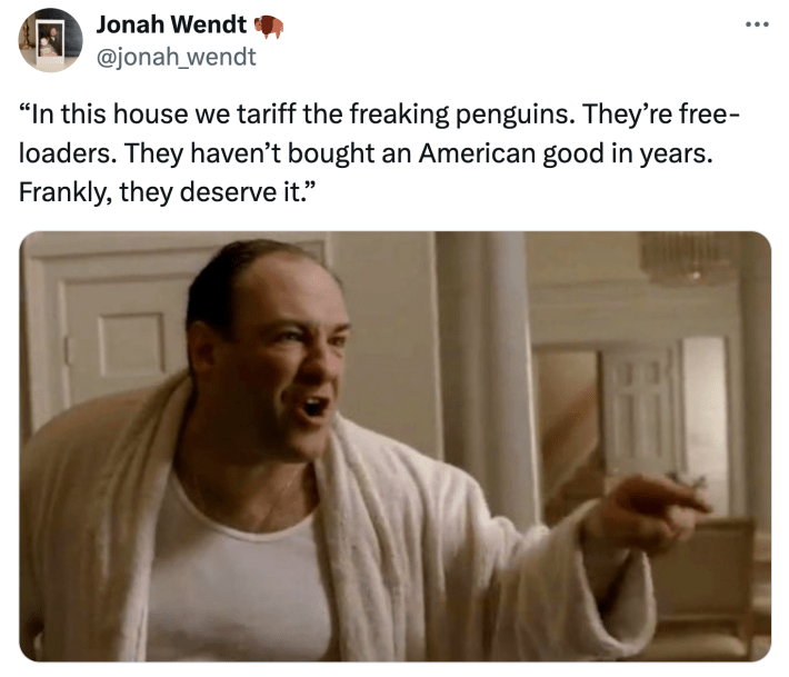 “In this house we tariff the freaking penguins. They’re free-loaders. They haven’t bought an American good in years. Frankly, they deserve it.”