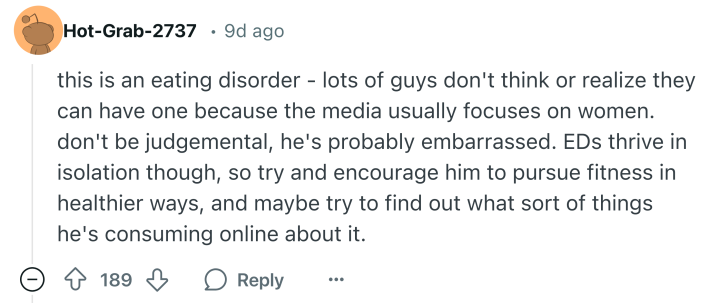 Reddit comment that says, "this is an eating disorder - lots of guys don't think or realize they can have one because the media usually focuses on women. don't be judgemental, he's probably embarrassed. EDs thrive in isolation though, so try and encourage him to pursue fitness in healthier ways, and maybe try to find out what sort of things he's consuming online about it."