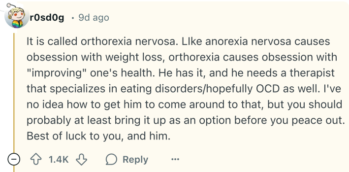 Reddit comment that says, "It is called orthorexia nervosa. LIke anorexia nervosa causes obsession with weight loss, orthorexia causes obsession with 'improving' one's health. He has it, and he needs a therapist that specializes in eating disorders/hopefully OCD as well. I've no idea how to get him to come around to that, but you should probably at least bring it up as an option before you peace out. Best of luck to you, and him."