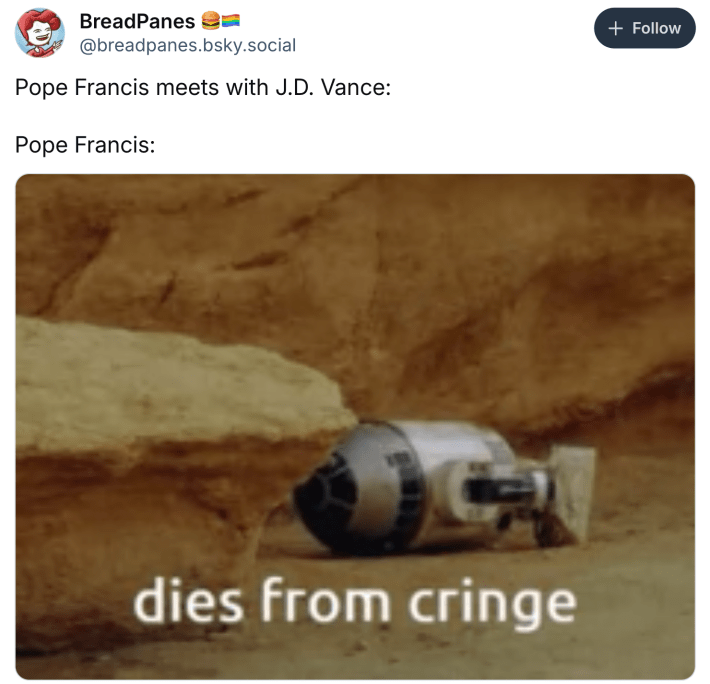 Post about Pope Francis dying, text reads, "Pope Francis meets with J.D. Vance:Pope Francis:" with a photo of R2D2 facedown on the ground with the text, "dies from cringe" overlayed.