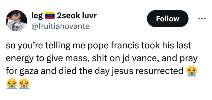 Post about Pope Francis dying, text reads, "so you’re telling me pope francis took his last energy to give mass, shit on jd vance, and pray for gaza and died the day jesus resurrected (sob emojis)"