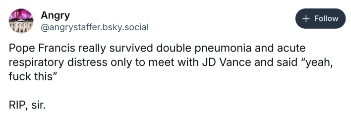 Post about Pope Francis dying, text reads, "Pope Francis really survived double pneumonia and acute respiratory distress only to meet with JD Vance and said 'yeah, f*ck this' RIP, sir."